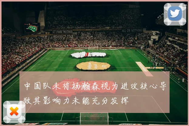 中国队未将杨瀚森视为进攻核心导致其影响力未能充分发挥