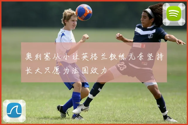 奥利塞从小让英格兰教练无奈坚持长大只愿为法国效力