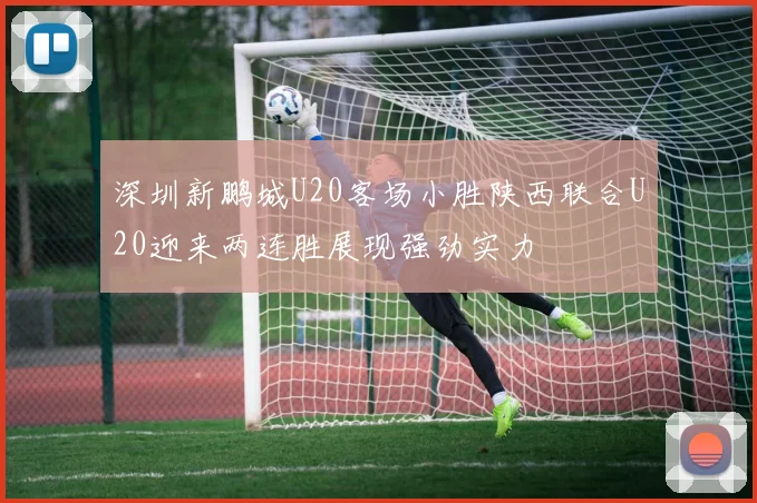 深圳新鹏城U20客场小胜陕西联合U20迎来两连胜展现强劲实力