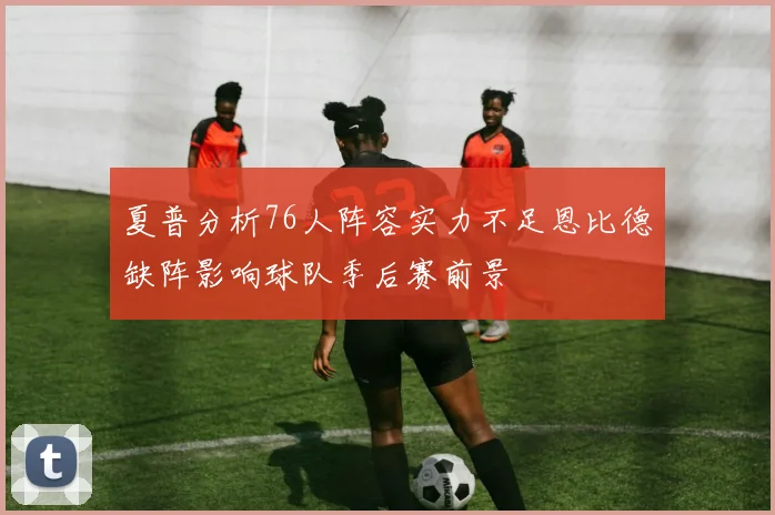 夏普分析76人阵容实力不足恩比德缺阵影响球队季后赛前景