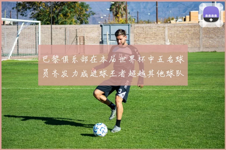 巴黎俱乐部在本届世界杯中五名球员齐发力成进球王者超越其他球队