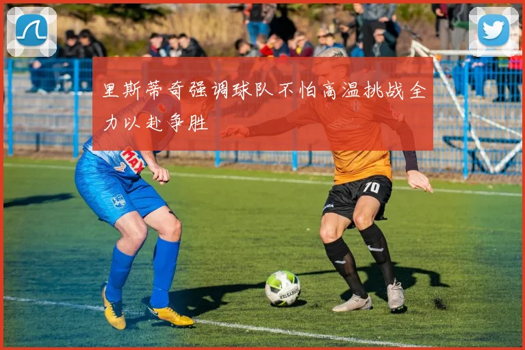 里斯蒂奇强调球队不怕高温挑战全力以赴争胜