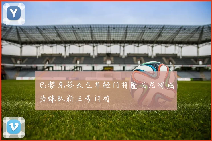 巴黎免签米兰年轻门将隆戈尼将成为球队新三号门将