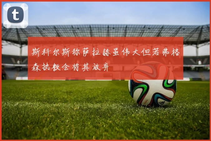 斯科尔斯称萨拉赫虽伟大但若弗格森执教会将其放弃