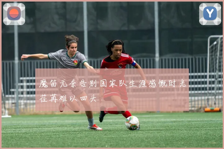 魔笛无奈告别国家队生涯感慨时光荏苒难以回头