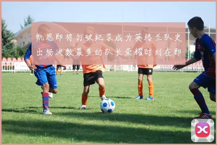凯恩即将打破纪录成为英格兰队史出场次数最多的队长荣耀时刻在即