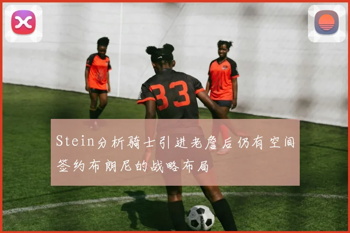 Stein分析骑士引进老詹后仍有空间签约布朗尼的战略布局