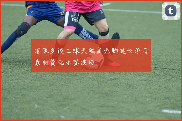 富保罗谈三球天赋高无聊建议学习康利简化比赛技巧