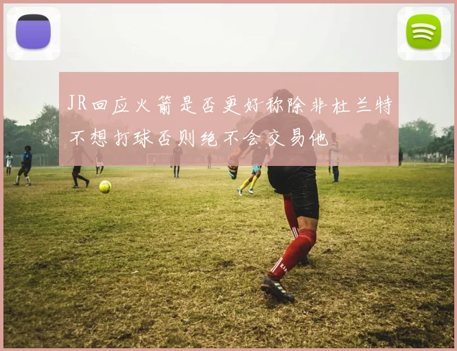 JR回应火箭是否更好称除非杜兰特不想打球否则绝不会交易他