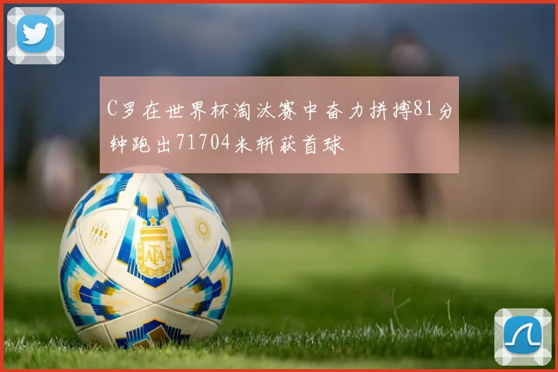 C罗在世界杯淘汰赛中奋力拼搏81分钟跑出71704米斩获首球