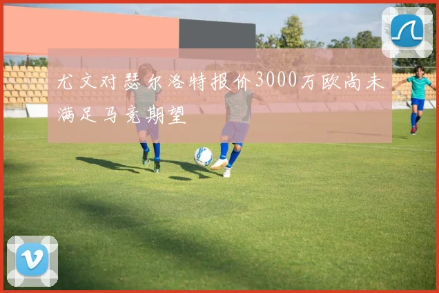 尤文对瑟尔洛特报价3000万欧尚未满足马竞期望