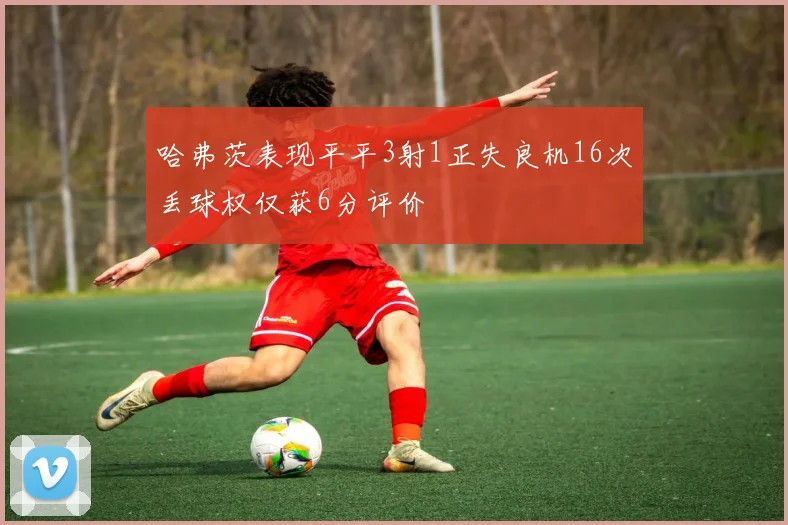 哈弗茨表现平平3射1正失良机16次丢球权仅获6分评价